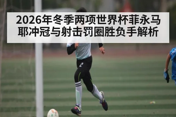 2026年冬季两项世界杯菲永马耶冲冠与射击罚圈胜负手解析